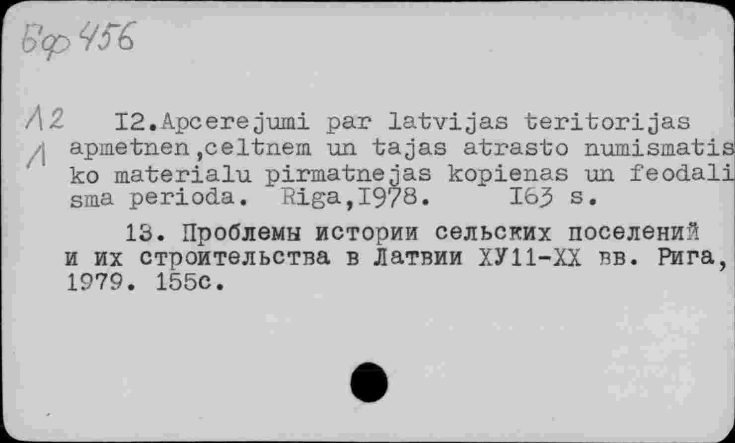 ﻿6<p we.
Л 2 I2.Apcerejumi par latvigas teritorijas
-, apmetnen ,celtnem un tajas atrasto numismatis ko materialu pirmatnejas kopienas un feodali sma perioda. Riga,1978.	163 s.
13. Проблемы истории сельских поселений и их строительства в Латвии ХУ11-ХХ вв. Рига, 1979. 155С.